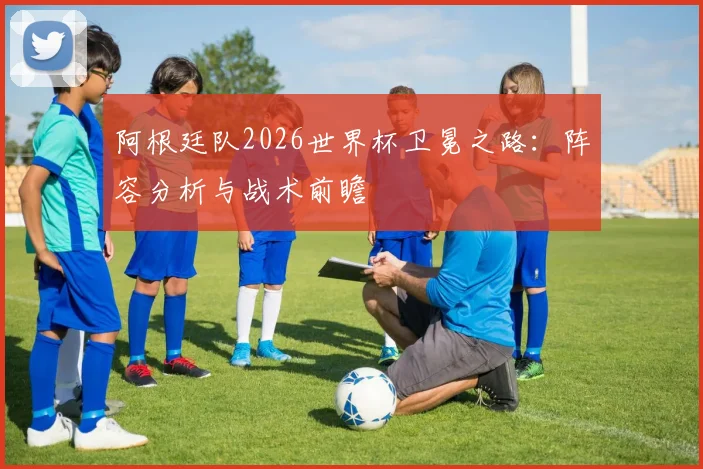 阿根廷队2026世界杯卫冕之路：阵容分析与战术前瞻