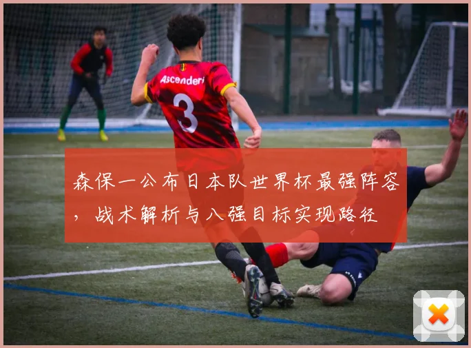 森保一公布日本队世界杯最强阵容，战术解析与八强目标实现路径