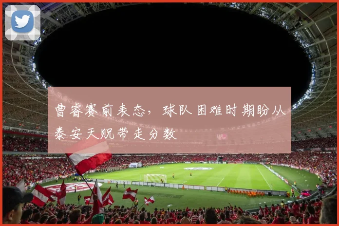曹睿赛前表态，球队困难时期盼从泰安天贶带走分数