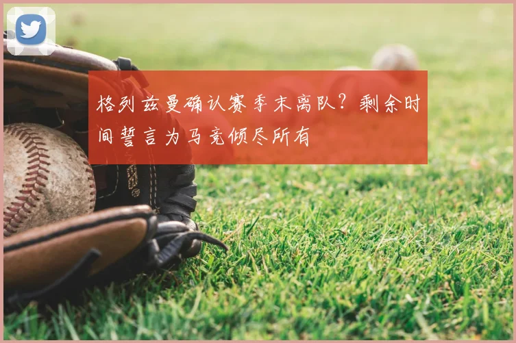 格列兹曼确认赛季末离队？剩余时间誓言为马竞倾尽所有