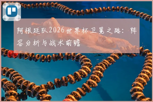 阿根廷队2026世界杯卫冕之路：阵容分析与战术前瞻