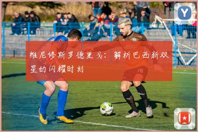 维尼修斯罗德里戈:解析巴西新双星的闪耀时刻
