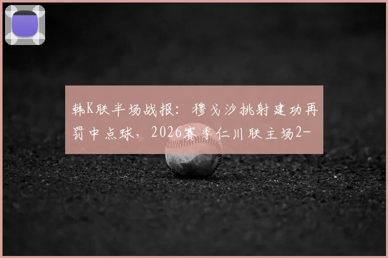 韩K联半场战报：穆戈沙挑射建功再罚中点球，2026赛季仁川联主场2-0领先金泉尚武，附进球动图回顾与战术简析