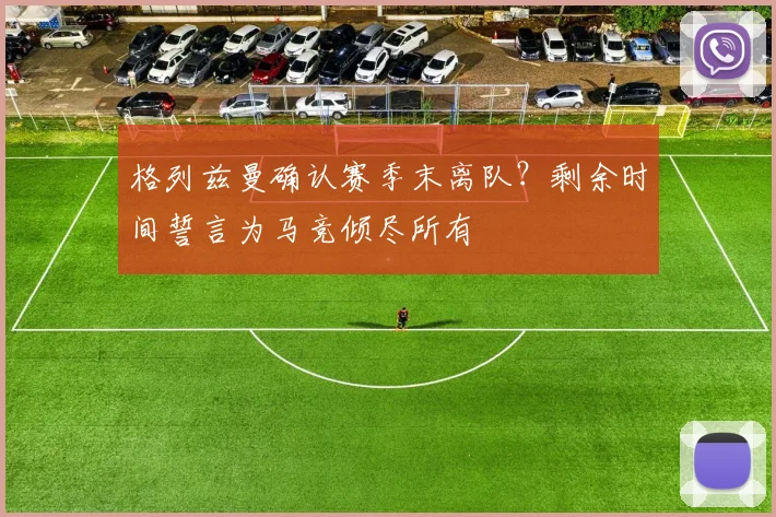 格列兹曼确认赛季末离队？剩余时间誓言为马竞倾尽所有