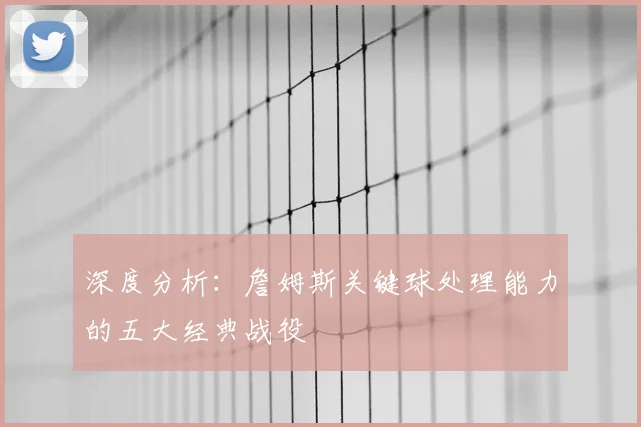 深度分析：詹姆斯关键球处理能力的五大经典战役
